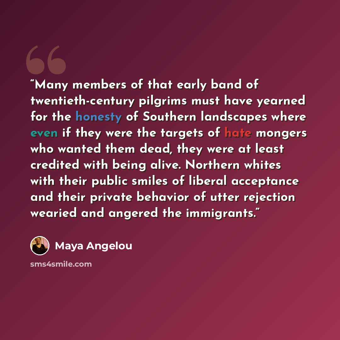 “Many members of that early band of twentieth-century pilgrims must have yearned for the honesty of Southern landscapes where even if they were the targets of hate mongers who wanted them dead, they were at least credited with being alive. Northern whites with their public smiles of liberal…” quote by Maya Angelou