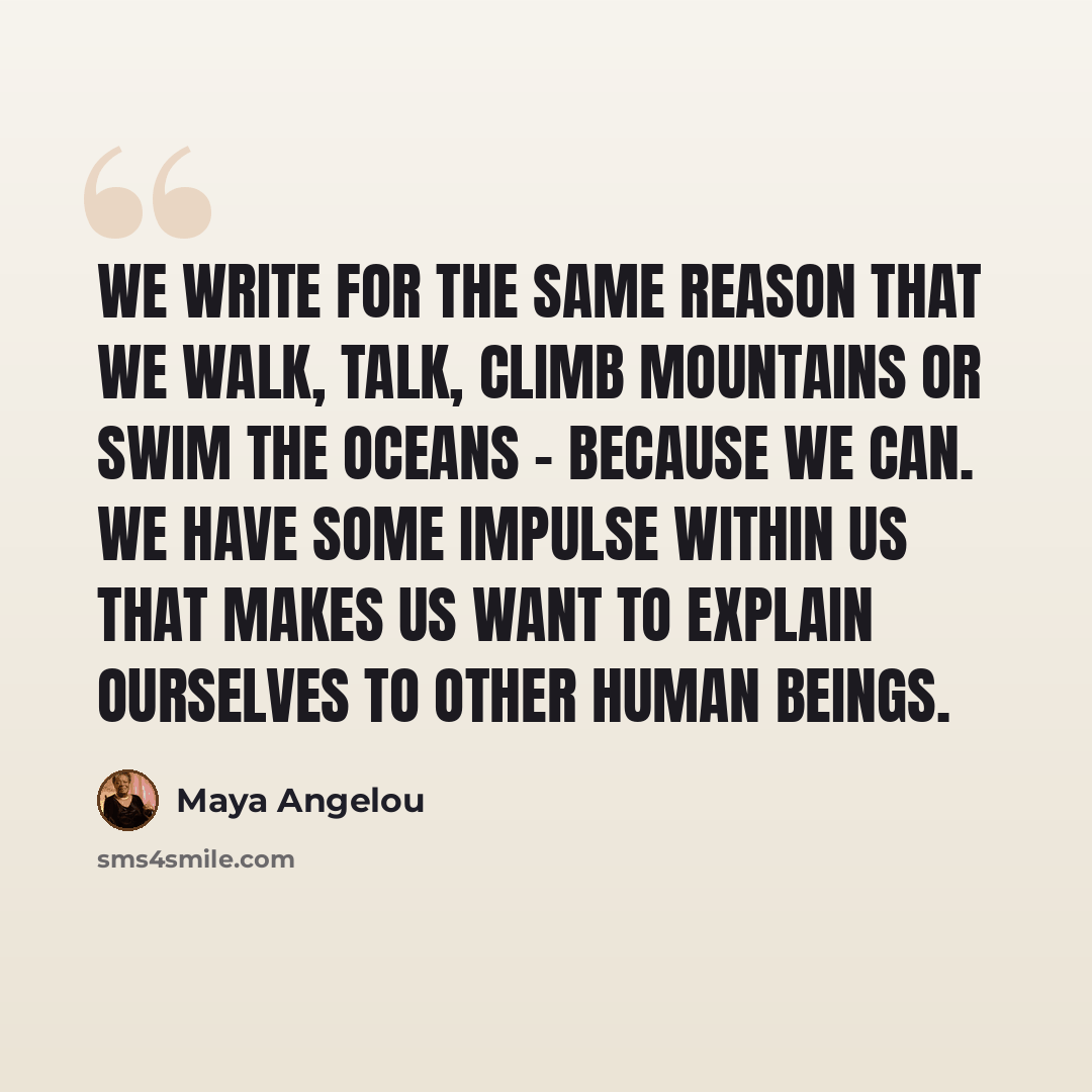 “We write for the same reason that we walk, talk, climb mountains or swim the oceans - because we can. We have some impulse within us that makes us want to explain ourselves to other human beings.” quote by Maya Angelou