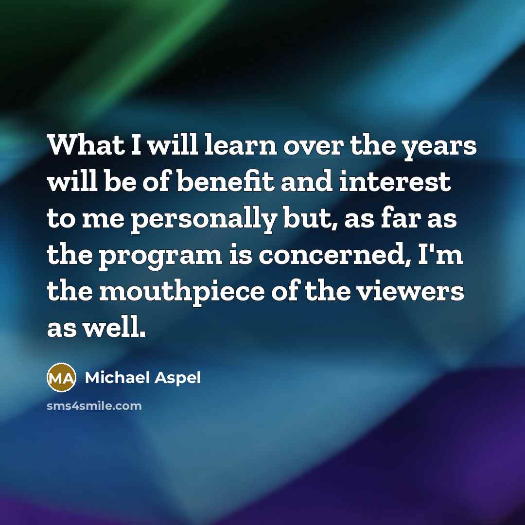 “What I will learn over the years will be of benefit and interest to me personally but, as far as the program is concerned, I'm the mouthpiece of the viewers as well.” quote by Michael Aspel