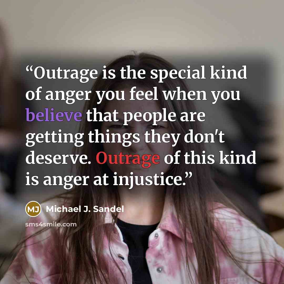 “Outrage is the special kind of anger you feel when you believe that people are getting things they don't deserve. Outrage of this kind is anger at injustice.” quote by Michael J. Sandel