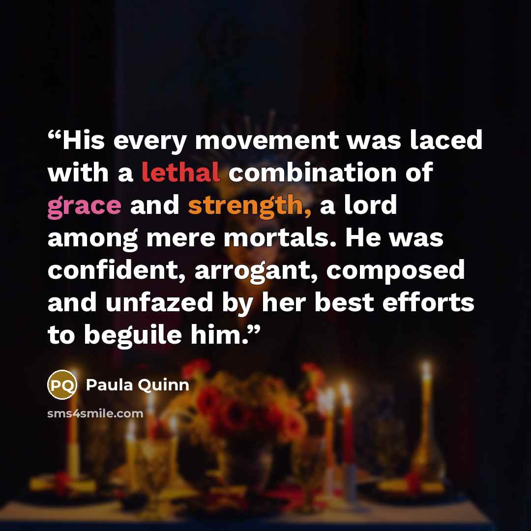 “His every movement was laced with a lethal combination of grace and strength, a lord among mere mortals. He was confident, arrogant, composed and unfazed by her best efforts to beguile him.” quote by Paula Quinn
