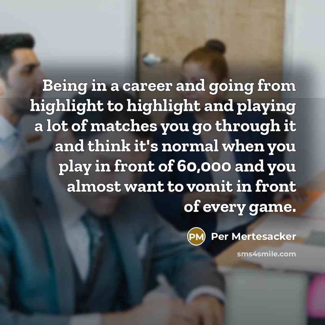 “Being in a career and going from highlight to highlight and playing a lot of matches you go through it and think it's normal when you play in front of 60,000 and you almost want to vomit in front of every game.” quote by Per Mertesacker