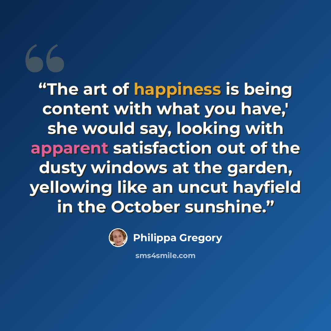 “The art of happiness is being content with what you have,' she would say, looking with apparent satisfaction out of the dusty windows at the garden, yellowing like an uncut hayfield in the October sunshine.” quote by Philippa Gregory