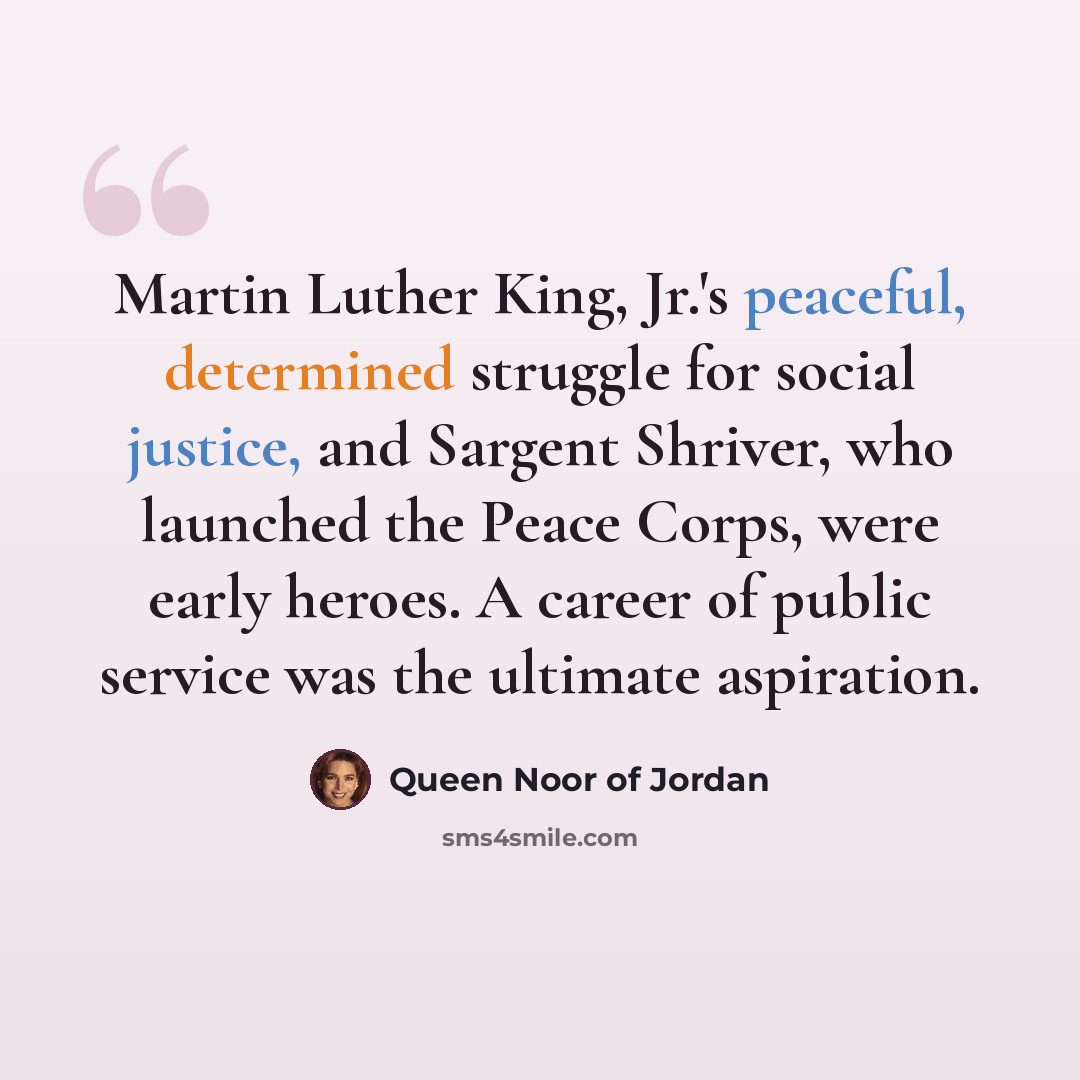 “Martin Luther King, Jr.'s peaceful, determined struggle for social justice, and Sargent Shriver, who launched the Peace Corps, were early heroes. A career of public service was the ultimate aspiration.” quote by Queen Noor of Jordan