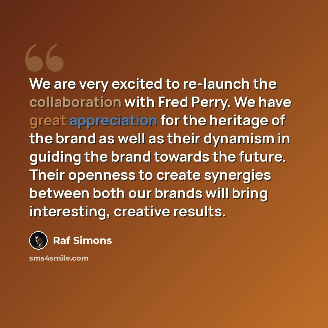 “We are very excited to re-launch the collaboration with Fred Perry. We have great appreciation for the heritage of the brand as well as their dynamism in guiding the brand towards the future. Their openness to create synergies between both our brands will bring interesting, creative results.” quote by Raf Simons