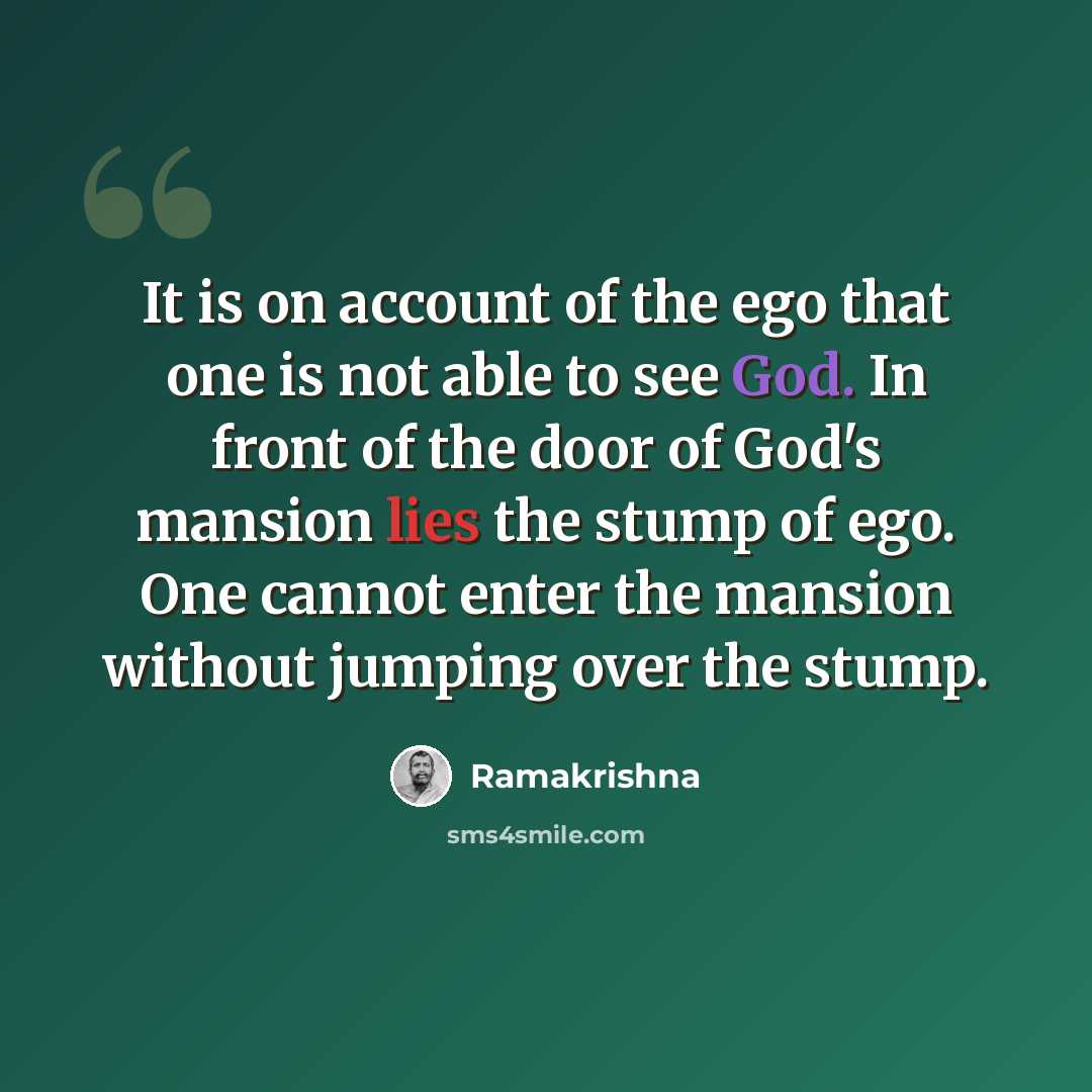 “It is on account of the ego that one is not able to see God. In front of the door of God's mansion lies the stump of ego. One cannot enter the mansion without jumping over the stump.” quote by Ramakrishna