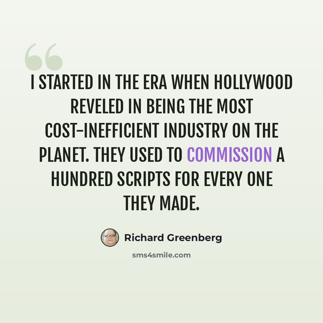 “I started in the era when Hollywood reveled in being the most cost-inefficient industry on the planet. They used to commission a hundred scripts for every one they made.” quote by Richard Greenberg