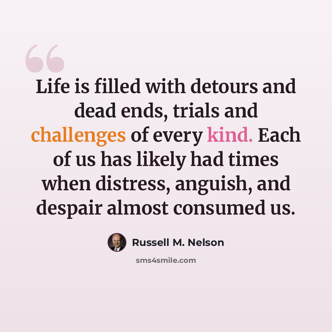 “Life is filled with detours and dead ends, trials and challenges of every kind. Each of us has likely had times when distress, anguish, and despair almost consumed us.” quote by Russell M. Nelson