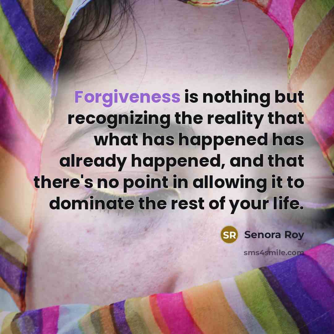 “Forgiveness is nothing but recognizing the reality that what has happened has already happened, and that there's no point in allowing it to dominate the rest of your life.” quote by Senora Roy