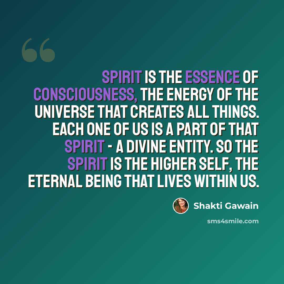 “Spirit is the essence of consciousness, the energy of the universe that creates all things. Each one of us is a part of that spirit - a divine entity. So the spirit is the higher self, the eternal being that lives within us.” quote by Shakti Gawain