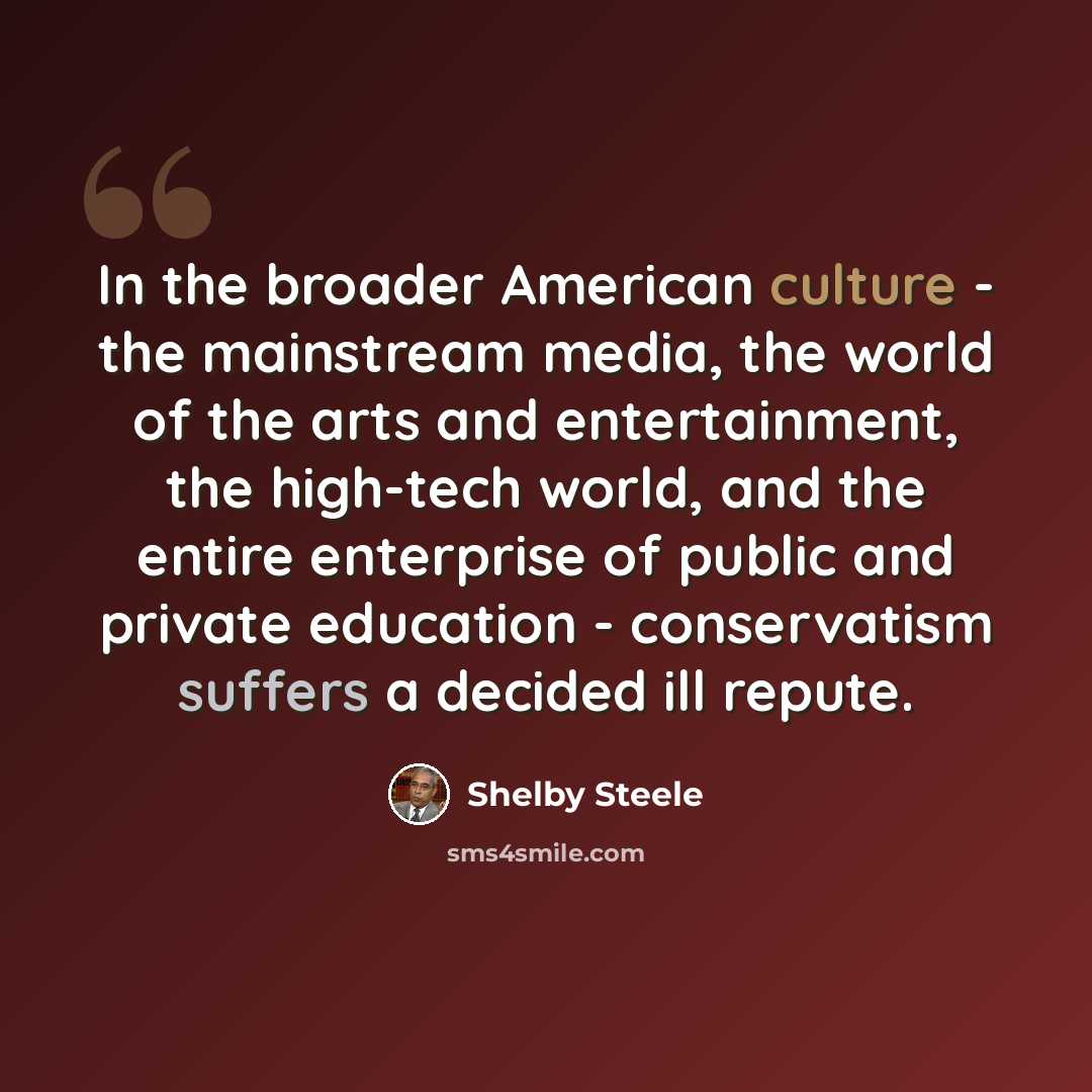 “In the broader American culture - the mainstream media, the world of the arts and entertainment, the high-tech world, and the entire enterprise of public and private education - conservatism suffers a decided ill repute.” quote by Shelby Steele