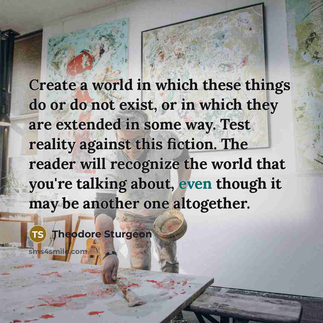 “Create a world in which these things do or do not exist, or in which they are extended in some way. Test reality against this fiction. The reader will recognize the world that you're talking about, even though it may be another one altogether.” quote by Theodore Sturgeon