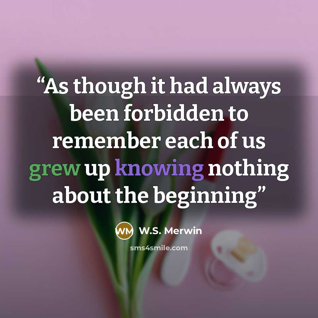 “As though it had always been forbidden to remember each of us grew up knowing nothing about the beginning” quote by W.S. Merwin