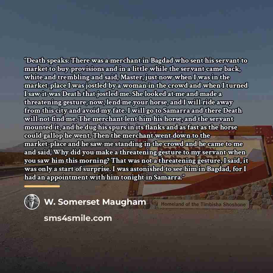 “Death speaks: There was a merchant in Bagdad who sent his servant to market to buy provisions and in a little while the servant came back, white and trembling and said, Master, just now when I was in the market-place I was jostled by a woman in the crowd and when I turned I saw it was Death that…” quote by W. Somerset Maugham