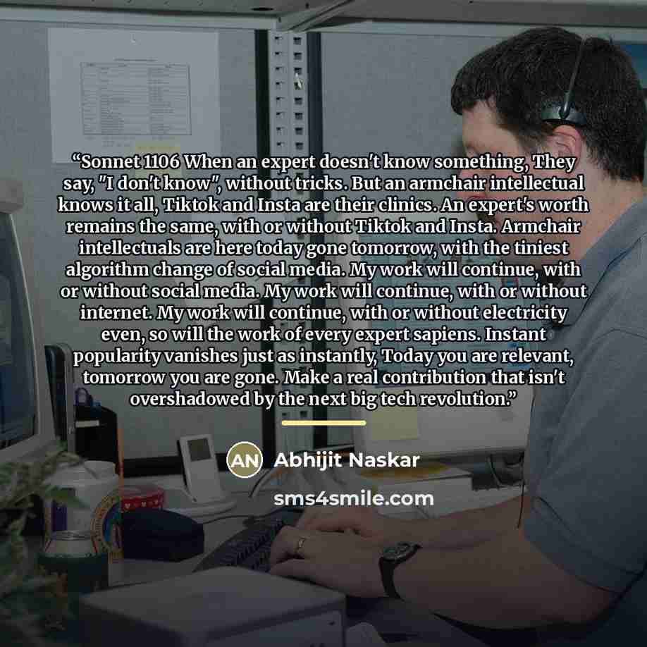 “Sonnet 1106 When an expert doesn't know something, They say, "I don't know", without tricks. But an armchair intellectual knows it all, Tiktok and Insta are their clinics. An expert's worth remains the same, with or without Tiktok and Insta. Armchair intellectuals are here today gone tomorrow…” quote by Abhijit Naskar
