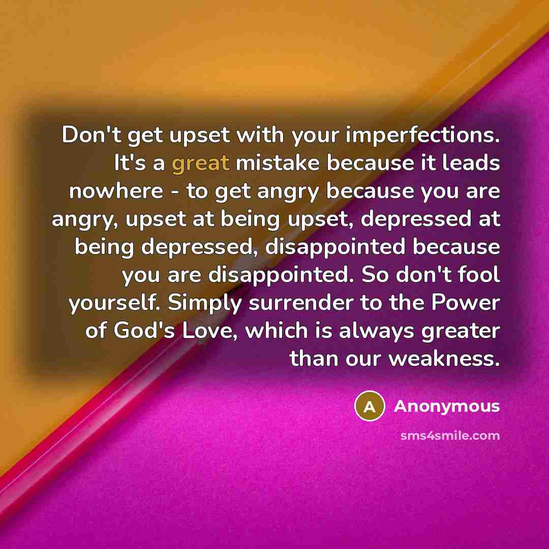 “Don't get upset with your imperfections. It's a great mistake because it leads nowhere - to get angry because you are angry, upset at being upset, depressed at being depressed, disappointed because you are disappointed. So don't fool yourself. Simply surrender to the Power of God's Love, which is…” quote by Anonymous