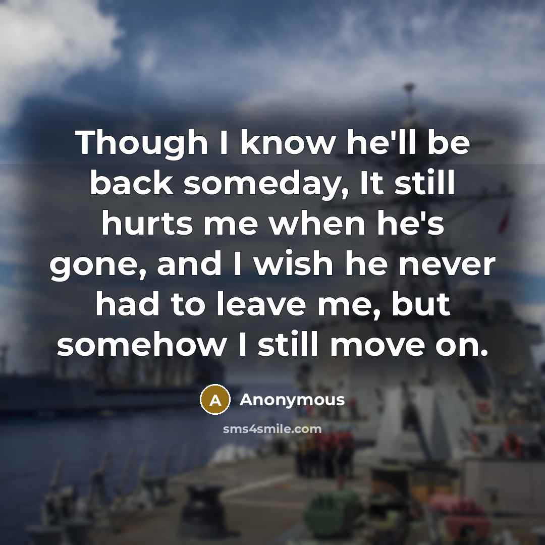 “Though I know he'll be back someday, It still hurts me when he's gone, and I wish he never had to leave me, but somehow I still move on.” quote by Anonymous