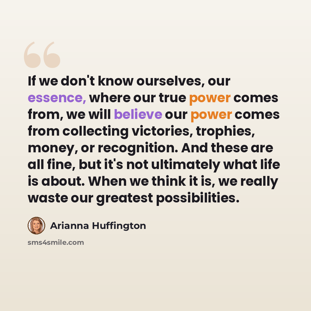 “If we don't know ourselves, our essence, where our true power comes from, we will believe our power comes from collecting victories, trophies, money, or recognition. And these are all fine, but it's not ultimately what life is about. When we think it is, we really waste our greatest possibilities.” quote by Arianna Huffington