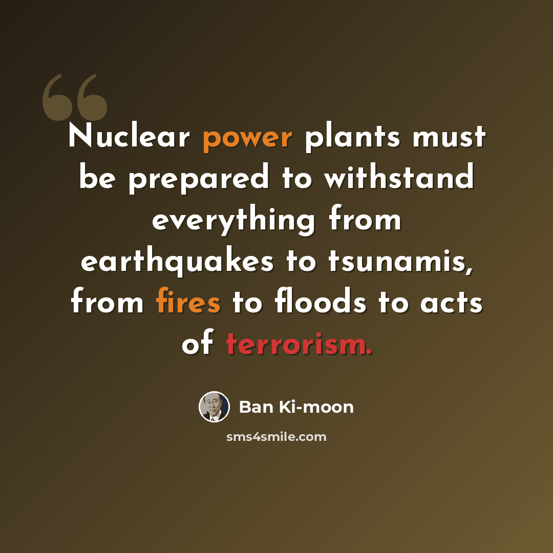 “Nuclear power plants must be prepared to withstand everything from earthquakes to tsunamis, from fires to floods to acts of terrorism.” quote by Ban Ki-moon
