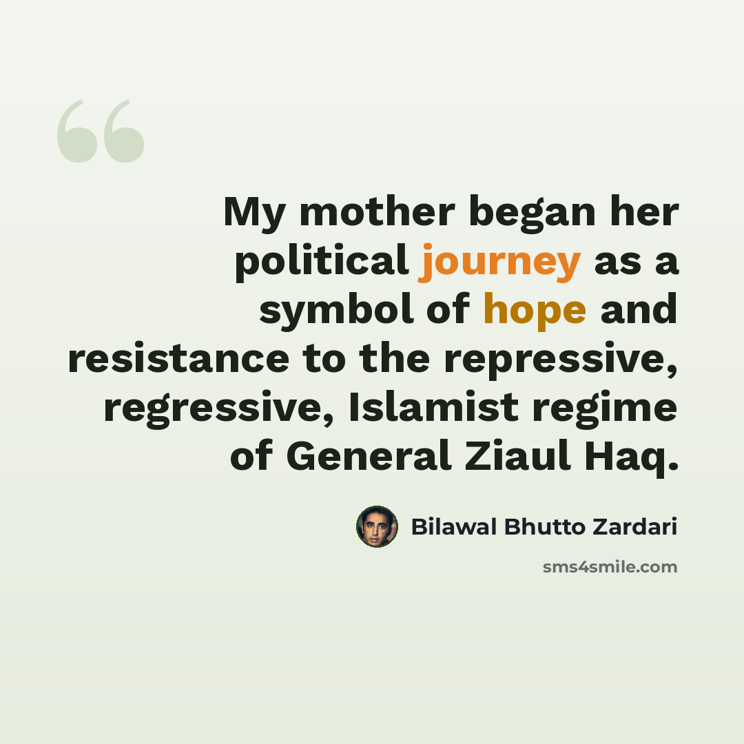 “My mother began her political journey as a symbol of hope and resistance to the repressive, regressive, Islamist regime of General Ziaul Haq.” quote by Bilawal Bhutto Zardari