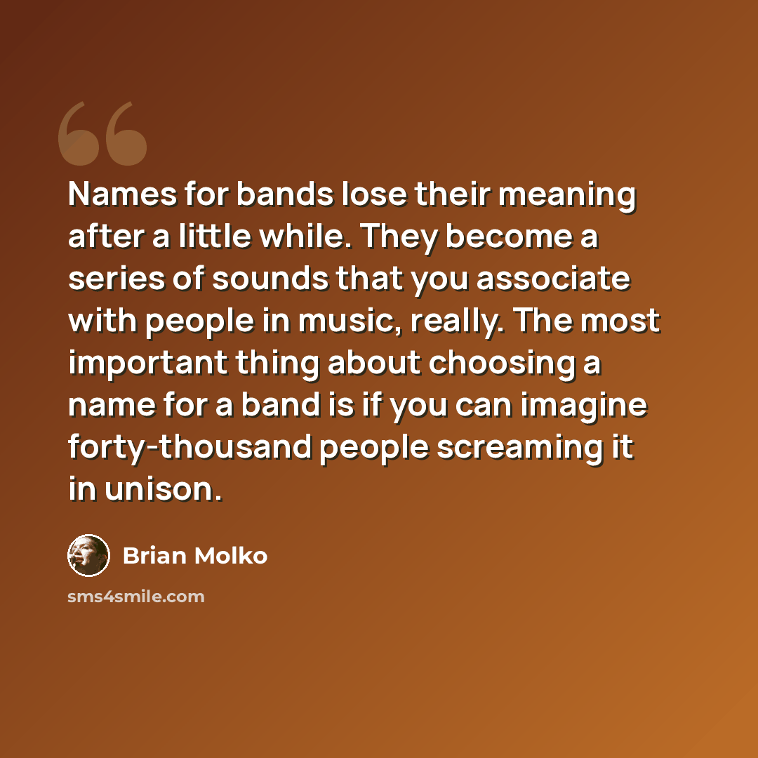 “Names for bands lose their meaning after a little while. They become a series of sounds that you associate with people in music, really. The most important thing about choosing a name for a band is if you can imagine forty-thousand people screaming it in unison.” quote by Brian Molko