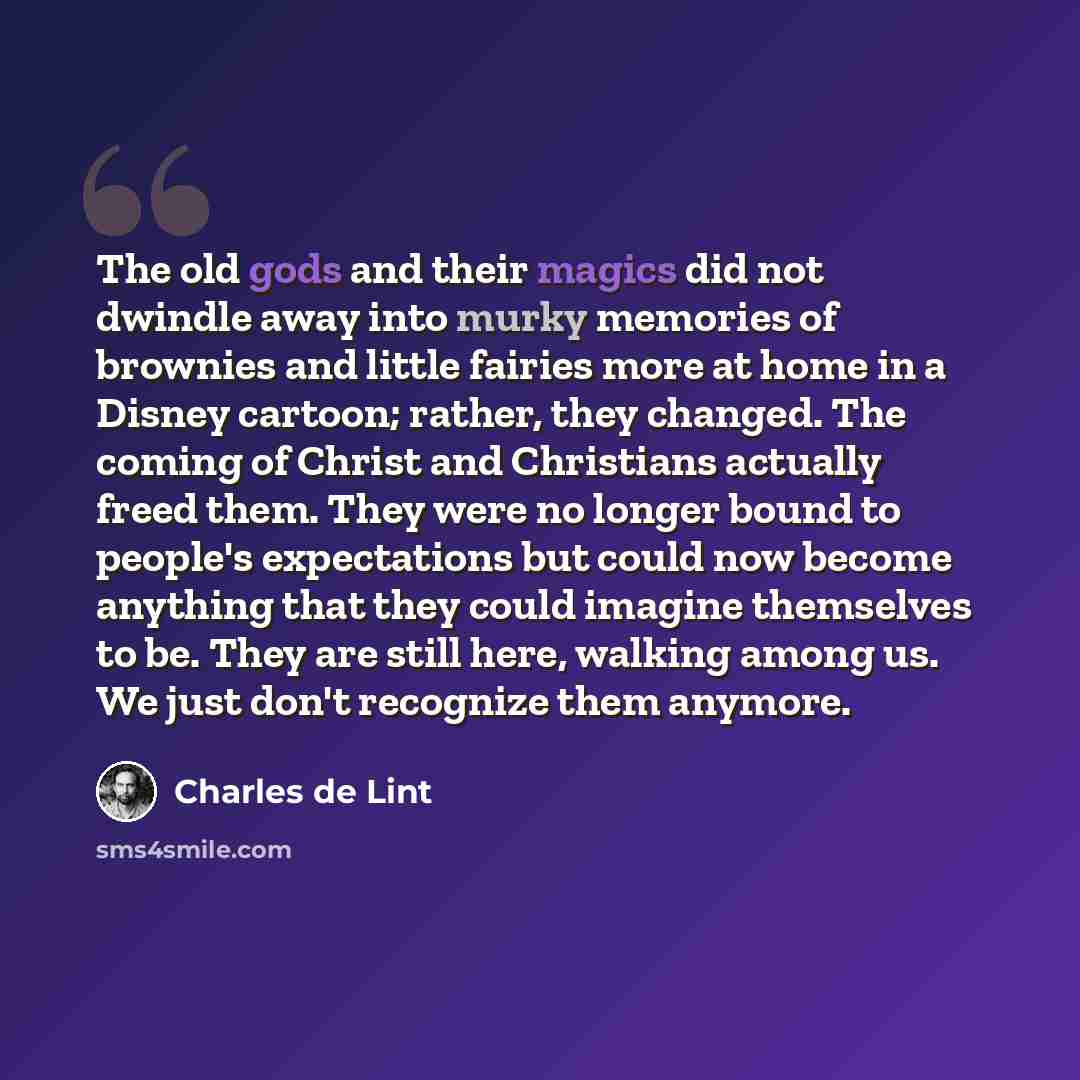 “The old gods and their magics did not dwindle away into murky memories of brownies and little fairies more at home in a Disney cartoon; rather, they changed. The coming of Christ and Christians actually freed them. They were no longer bound to people's expectations but could now become anything…” quote by Charles de Lint