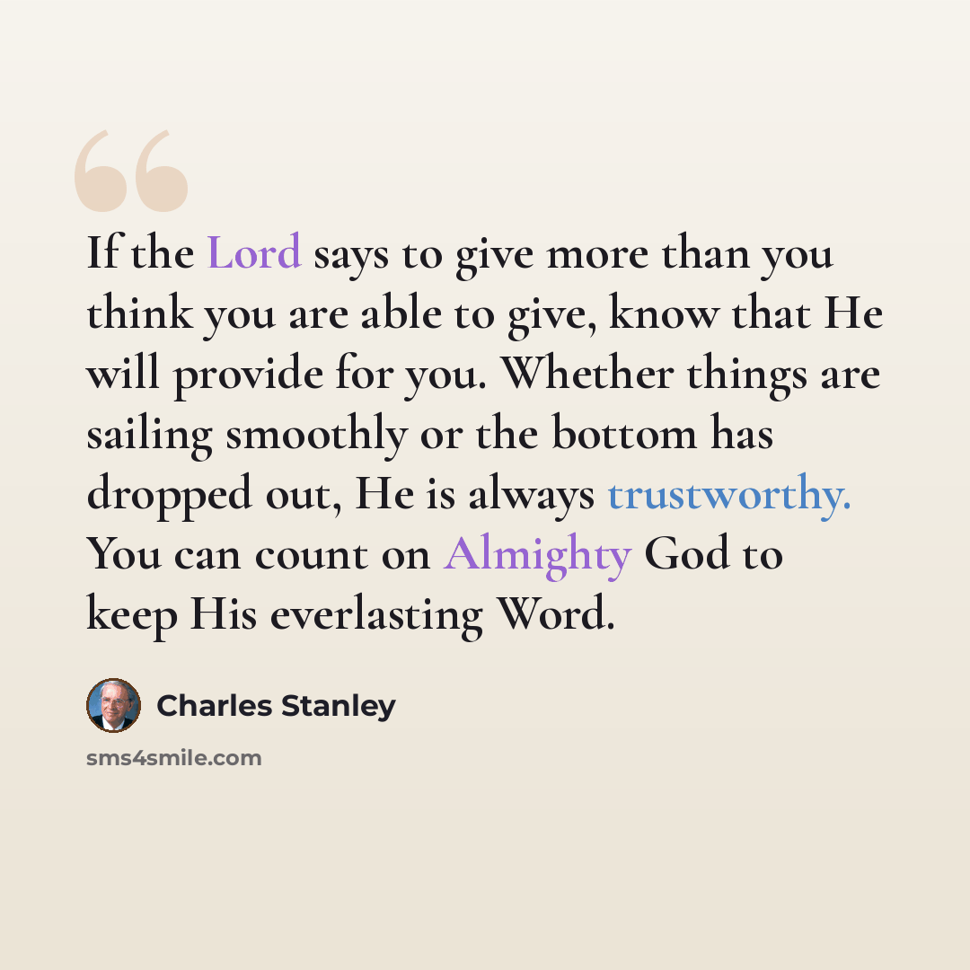 “If the Lord says to give more than you think you are able to give, know that He will provide for you. Whether things are sailing smoothly or the bottom has dropped out, He is always trustworthy. You can count on Almighty God to keep His everlasting Word.” quote by Charles Stanley