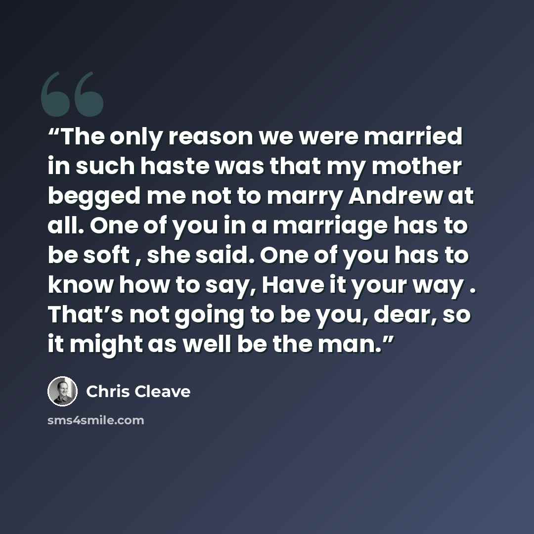 “The only reason we were married in such haste was that my mother begged me not to marry Andrew at all. One of you in a marriage has to be soft , she said. One of you has to know how to say, Have it your way . That’s not going to be you, dear, so it might as well be the man.” quote by Chris Cleave