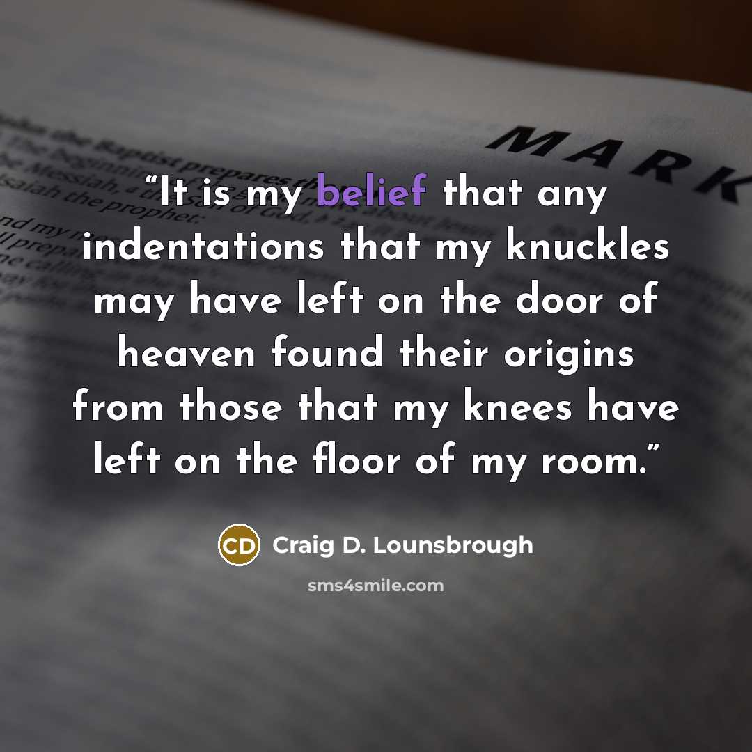 “It is my belief that any indentations that my knuckles may have left on the door of heaven found their origins from those that my knees have left on the floor of my room.” quote by Craig D. Lounsbrough