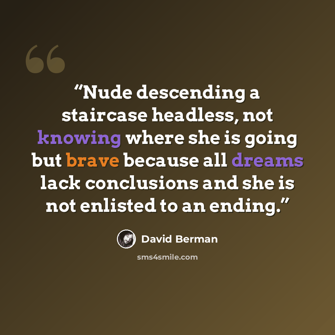 “Nude descending a staircase headless, not knowing where she is going but brave because all dreams lack conclusions and she is not enlisted to an ending.” quote by David Berman