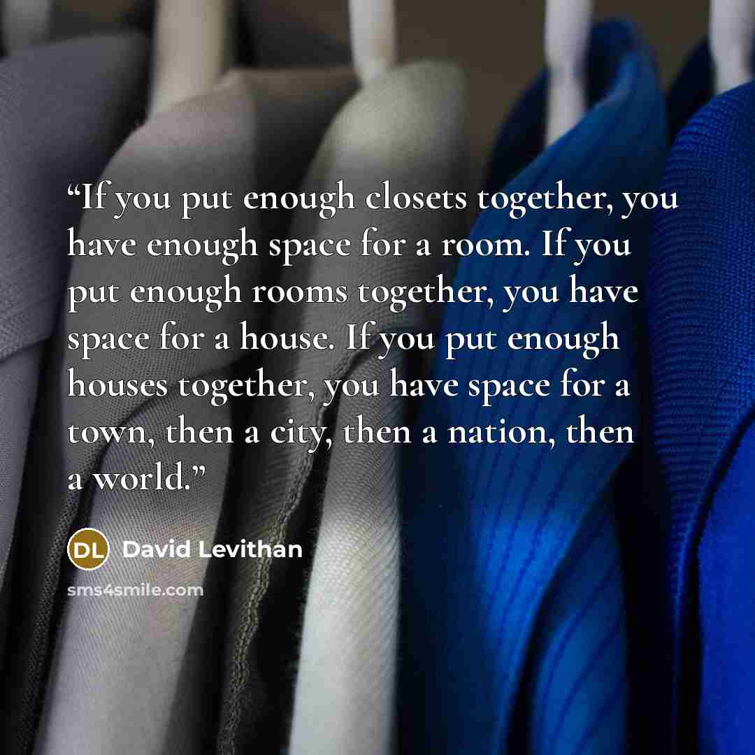 “If you put enough closets together, you have enough space for a room. If you put enough rooms together, you have space for a house. If you put enough houses together, you have space for a town, then a city, then a nation, then a world.” quote by David Levithan