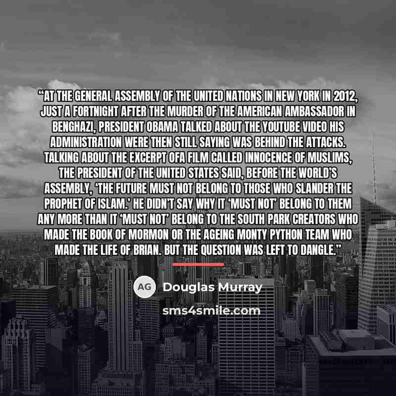 “At the General Assembly of the United Nations in New York in 2012, just a fortnight after the murder of the American ambassador in Benghazi, President Obama talked about the YouTube video his administration were then still saying was behind the attacks. Talking about the excerpt ofa film called…” quote by Douglas Murray