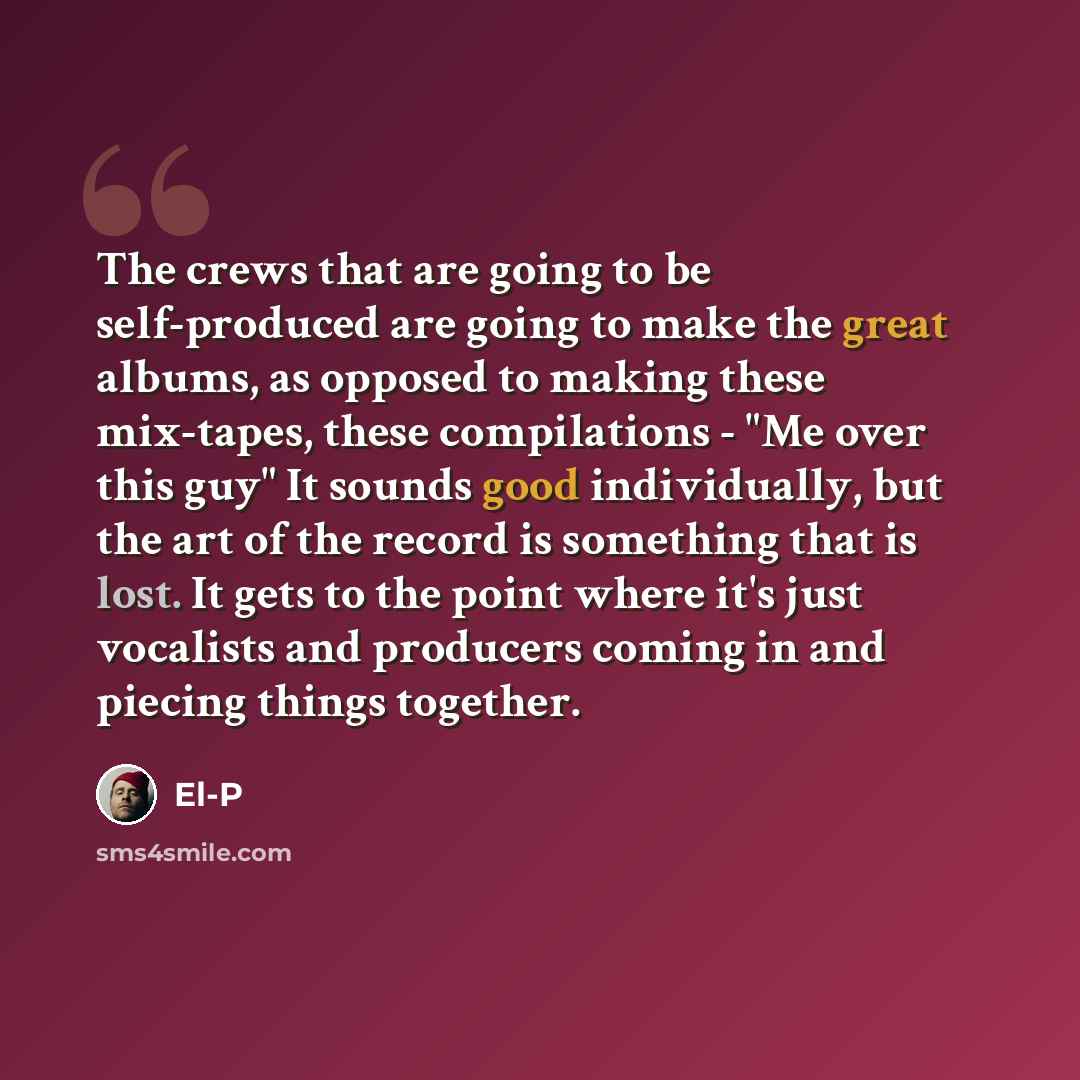 “The crews that are going to be self-produced are going to make the great albums, as opposed to making these mix-tapes, these compilations - "Me over this guy" It sounds good individually, but the art of the record is something that is lost. It gets to the point where it's just vocalists and…” quote by El-P