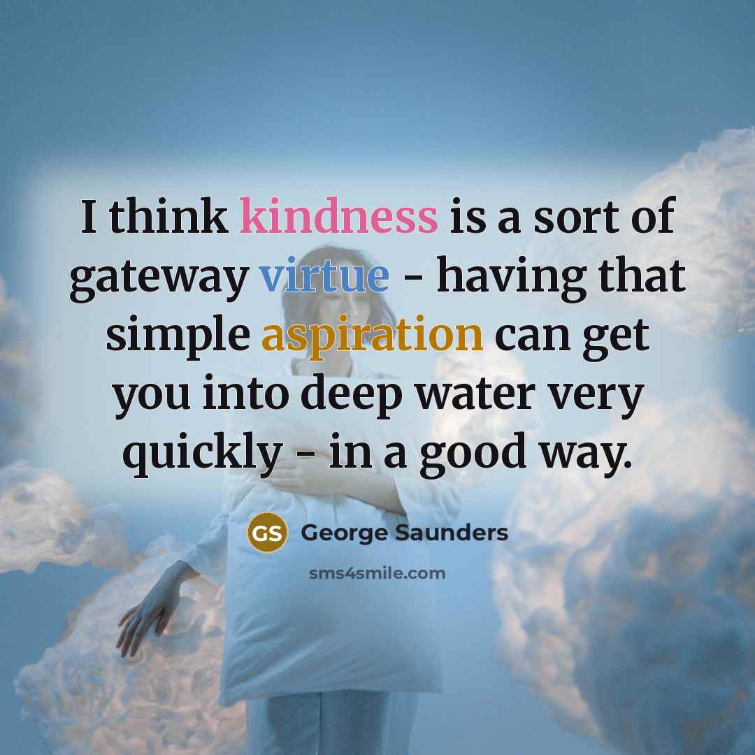 “I think kindness is a sort of gateway virtue - having that simple aspiration can get you into deep water very quickly - in a good way.” quote by George Saunders