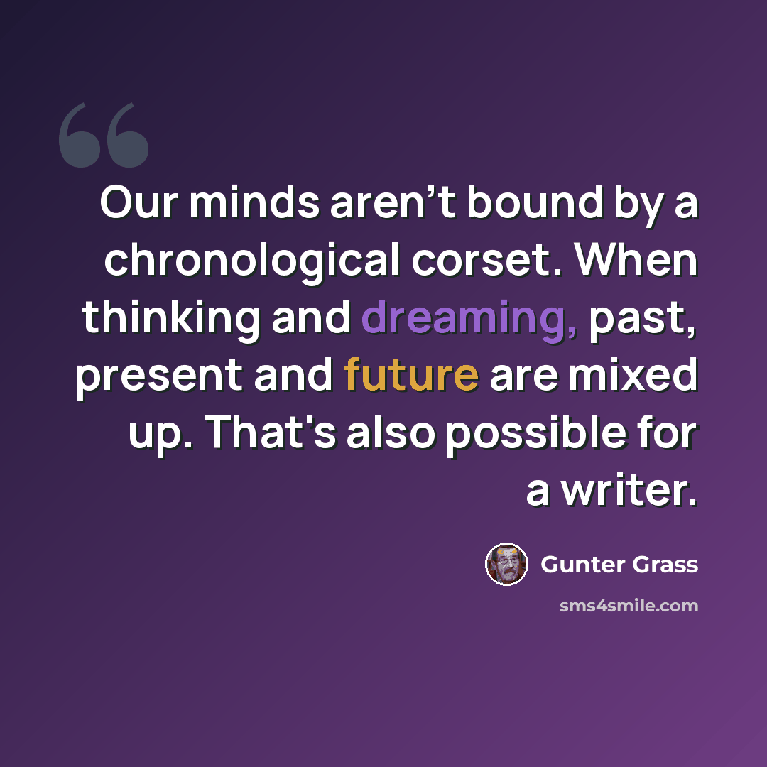 “Our minds aren't bound by a chronological corset. When thinking and dreaming, past, present and future are mixed up. That's also possible for a writer.” quote by Gunter Grass