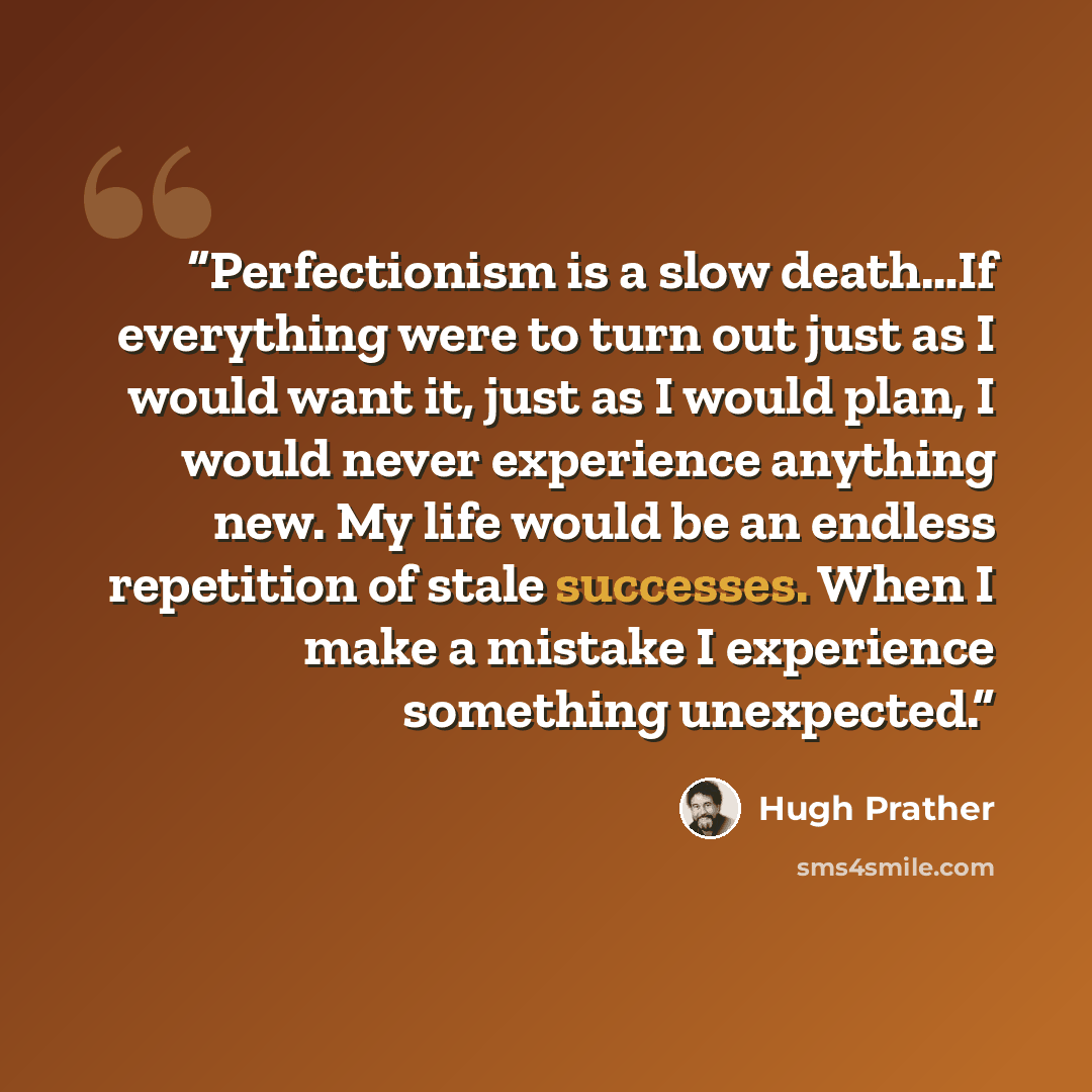 “Perfectionism is a slow death…If everything were to turn out just as I would want it, just as I would plan, I would never experience anything new. My life would be an endless repetition of stale successes. When I make a mistake I experience something unexpected.” quote by Hugh Prather
