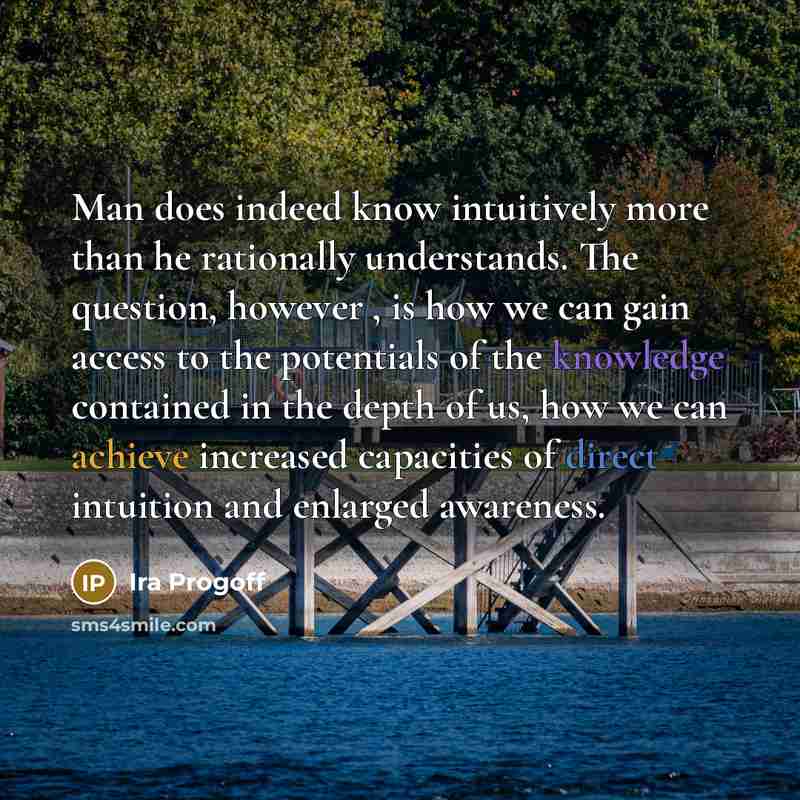 “Man does indeed know intuitively more than he rationally understands. The question, however , is how we can gain access to the potentials of the knowledge contained in the depth of us, how we can achieve increased capacities of direct intuition and enlarged awareness.” quote by Ira Progoff
