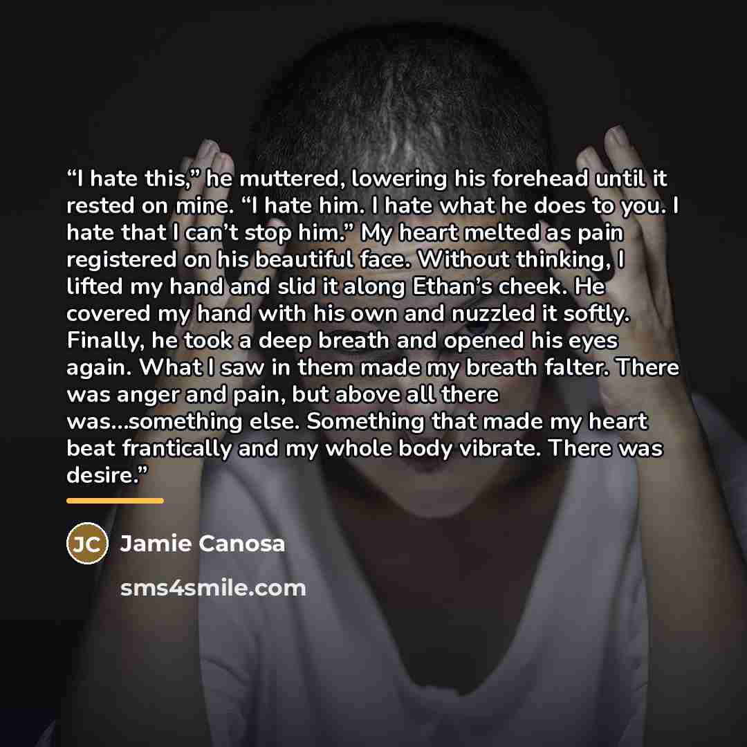 “I hate this,” he muttered, lowering his forehead until it rested on mine. “I hate him. I hate what he does to you. I hate that I can’t stop him.” My heart melted as pain registered on his beautiful face. Without thinking, I lifted my hand and slid it along Ethan’s cheek. He covered my hand with…” quote by Jamie Canosa