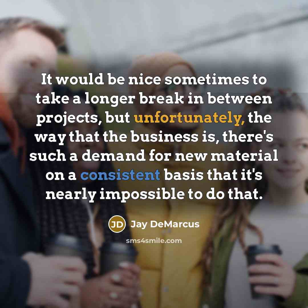 “It would be nice sometimes to take a longer break in between projects, but unfortunately, the way that the business is, there's such a demand for new material on a consistent basis that it's nearly impossible to do that.” quote by Jay DeMarcus
