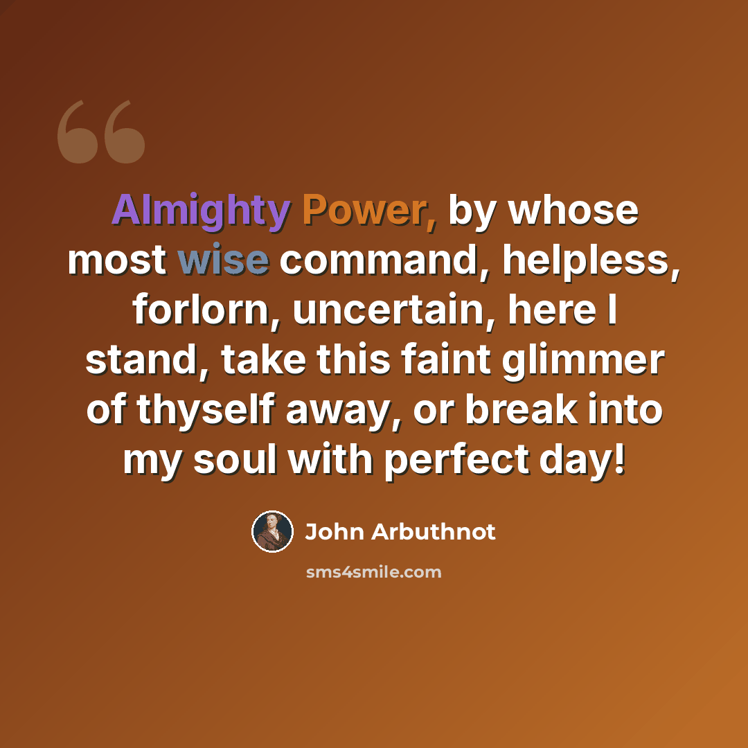 “Almighty Power, by whose most wise command, helpless, forlorn, uncertain, here I stand, take this faint glimmer of thyself away, or break into my soul with perfect day!” quote by John Arbuthnot