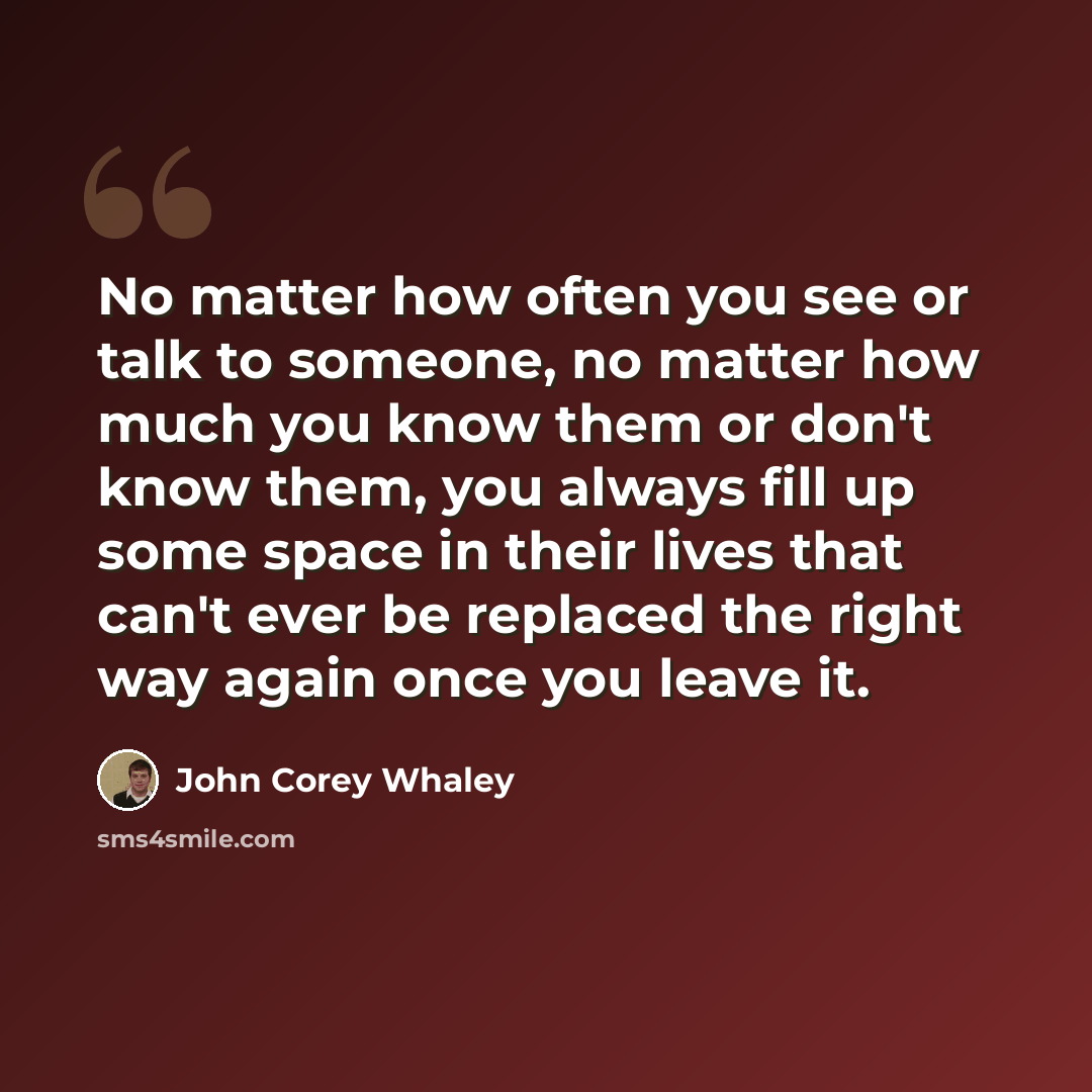 “No matter how often you see or talk to someone, no matter how much you know them or don't know them, you always fill up some space in their lives that can't ever be replaced the right way again once you leave it.” quote by John Corey Whaley