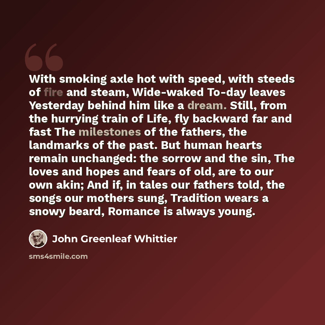 “With smoking axle hot with speed, with steeds of fire and steam, Wide-waked To-day leaves Yesterday behind him like a dream. Still, from the hurrying train of Life, fly backward far and fast The milestones of the fathers, the landmarks of the past. But human hearts remain unchanged: the sorrow and…” quote by John Greenleaf Whittier