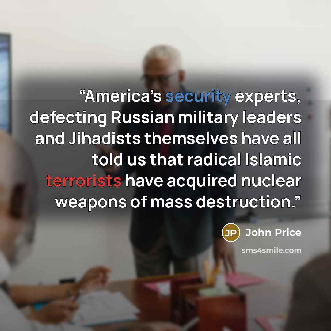 “America’s security experts, defecting Russian military leaders and Jihadists themselves have all told us that radical Islamic terrorists have acquired nuclear weapons of mass destruction.” quote by John Price