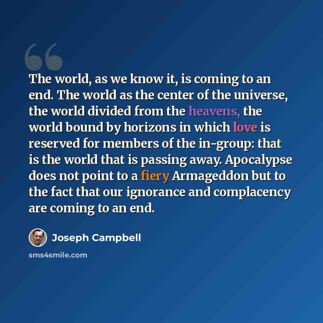 “The world, as we know it, is coming to an end. The world as the center of the universe, the world divided from the heavens, the world bound by horizons in which love is reserved for members of the in-group: that is the world that is passing away. Apocalypse does not point to a fiery Armageddon but…” quote by Joseph Campbell