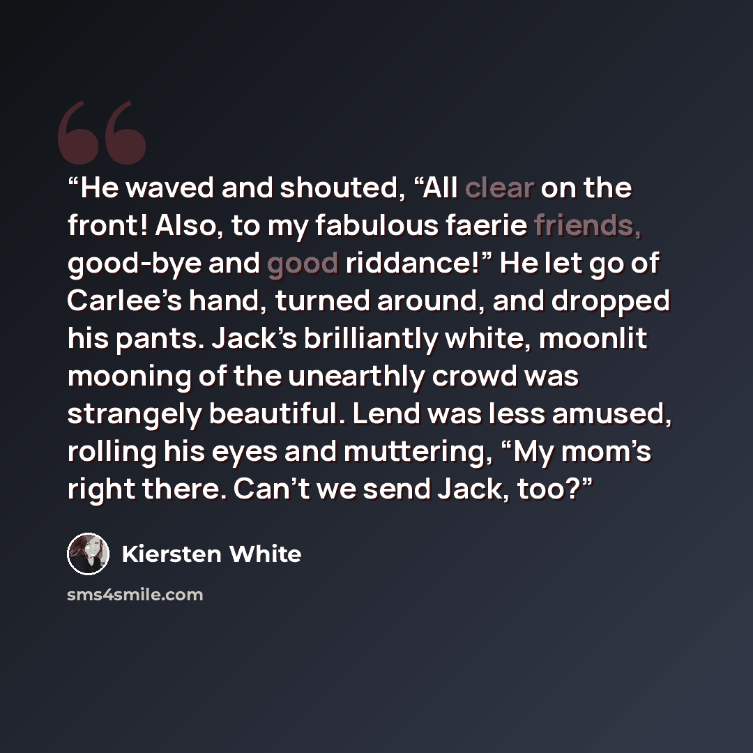 “He waved and shouted, “All clear on the front! Also, to my fabulous faerie friends, good-bye and good riddance!” He let go of Carlee’s hand, turned around, and dropped his pants. Jack’s brilliantly white, moonlit mooning of the unearthly crowd was strangely beautiful. Lend was less amused, rolling…” quote by Kiersten White
