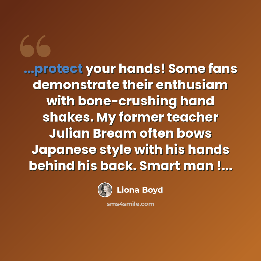 “...protect your hands! Some fans demonstrate their enthusiam with bone-crushing hand shakes. My former teacher Julian Bream often bows Japanese style with his hands behind his back. Smart man !...” quote by Liona Boyd