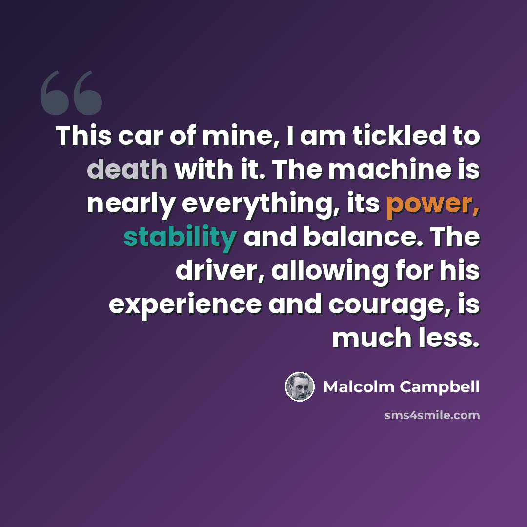 “This car of mine, I am tickled to death with it. The machine is nearly everything, its power, stability and balance. The driver, allowing for his experience and courage, is much less.” quote by Malcolm Campbell