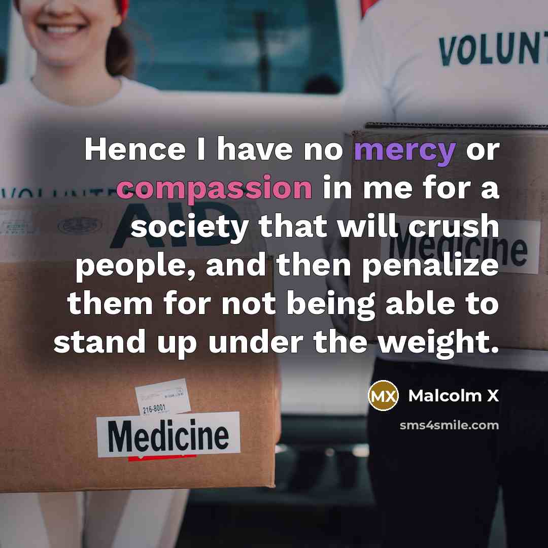 “Hence I have no mercy or compassion in me for a society that will crush people, and then penalize them for not being able to stand up under the weight.” quote by Malcolm X