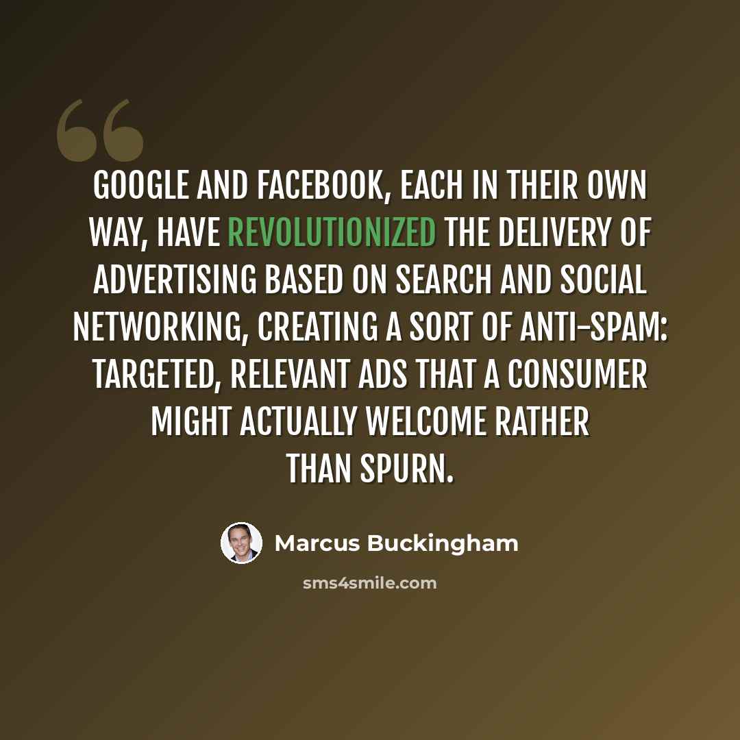“Google and Facebook, each in their own way, have revolutionized the delivery of advertising based on search and social networking, creating a sort of anti-Spam: targeted, relevant ads that a consumer might actually welcome rather than spurn.” quote by Marcus Buckingham