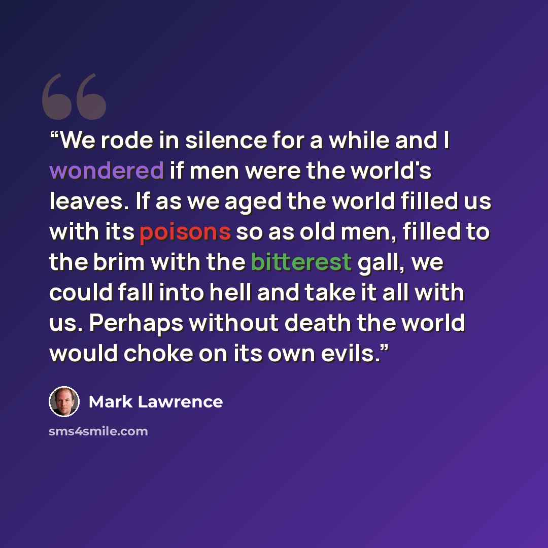 “We rode in silence for a while and I wondered if men were the world's leaves. If as we aged the world filled us with its poisons so as old men, filled to the brim with the bitterest gall, we could fall into hell and take it all with us. Perhaps without death the world would choke on its own evils.” quote by Mark Lawrence